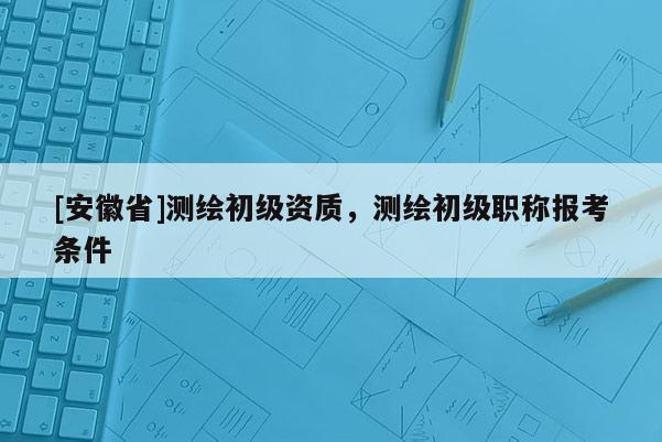 [安徽省]測繪初級資質，測繪初級職稱報考條件