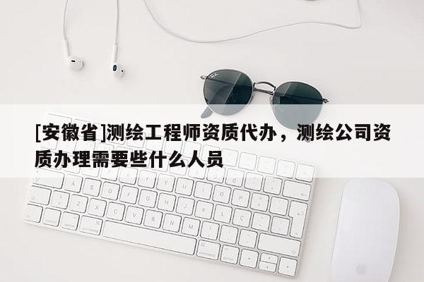 [安徽省]測(cè)繪工程師資質(zhì)代辦，測(cè)繪公司資質(zhì)辦理需要些什么人員