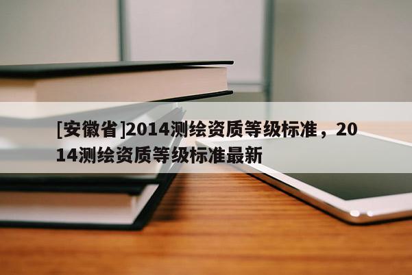 [安徽省]2014測繪資質等級標準，2014測繪資質等級標準最新