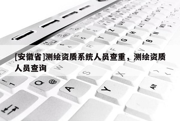 [安徽省]測繪資質系統人員查重，測繪資質人員查詢