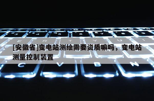 [安徽省]變電站測(cè)繪需要資質(zhì)嘛嗎，變電站測(cè)量控制裝置