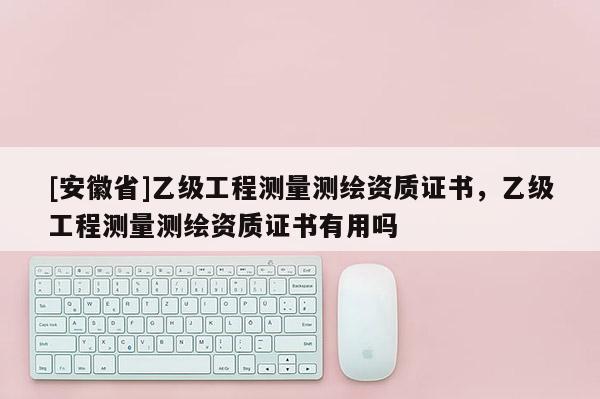 [安徽省]乙級工程測量測繪資質證書，乙級工程測量測繪資質證書有用嗎