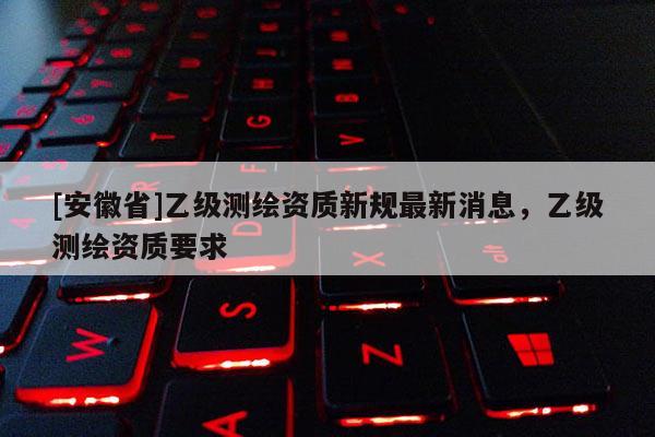 [安徽省]乙級測繪資質新規最新消息，乙級測繪資質要求