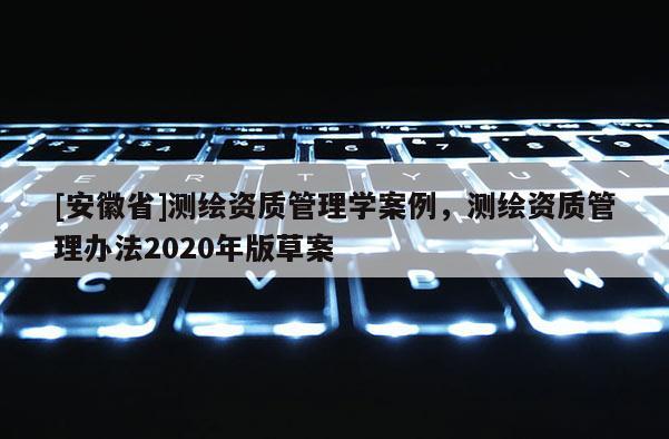 [安徽省]測繪資質(zhì)管理學(xué)案例，測繪資質(zhì)管理辦法2020年版草案