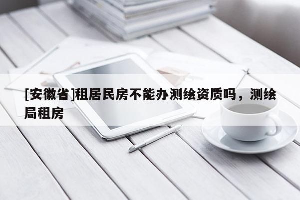 [安徽省]租居民房不能辦測繪資質嗎，測繪局租房