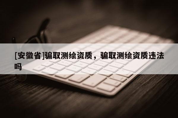 [安徽省]騙取測(cè)繪資質(zhì)，騙取測(cè)繪資質(zhì)違法嗎