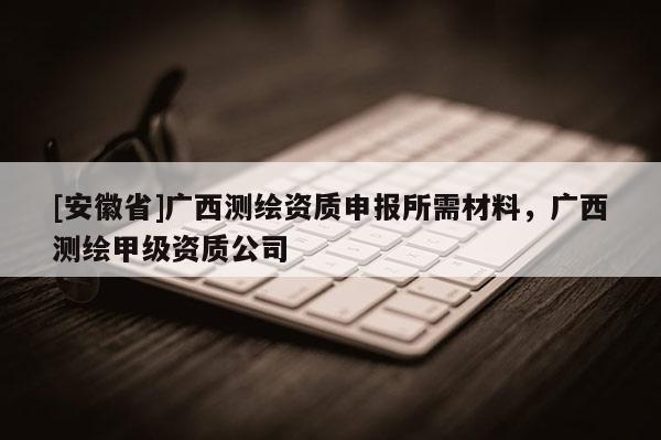 [安徽省]廣西測(cè)繪資質(zhì)申報(bào)所需材料，廣西測(cè)繪甲級(jí)資質(zhì)公司