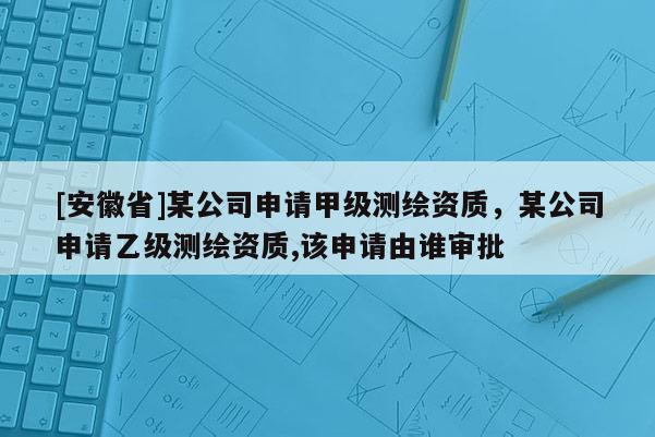 [安徽省]某公司申請甲級測繪資質，某公司申請乙級測繪資質,該申請由誰審批