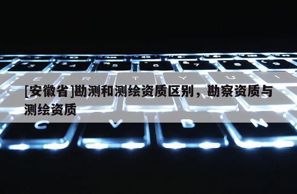 [安徽省]勘測和測繪資質(zhì)區(qū)別，勘察資質(zhì)與測繪資質(zhì)