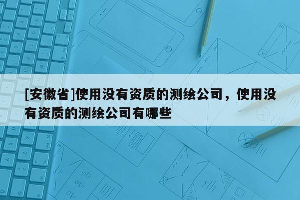 [安徽省]使用沒有資質的測繪公司，使用沒有資質的測繪公司有哪些