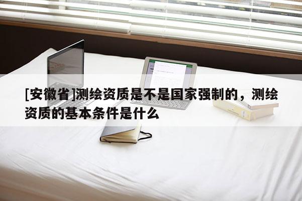 [安徽省]測繪資質是不是國家強制的，測繪資質的基本條件是什么