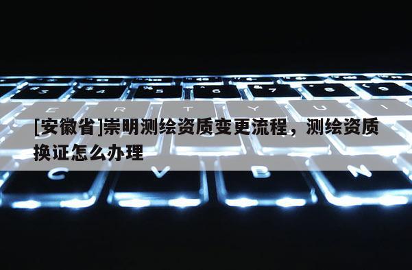 [安徽省]崇明測繪資質變更流程，測繪資質換證怎么辦理