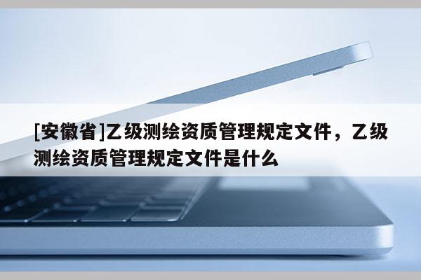 [安徽省]乙級測繪資質管理規定文件，乙級測繪資質管理規定文件是什么