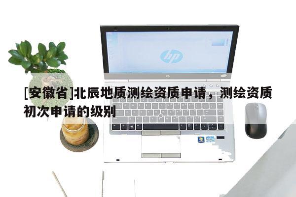 [安徽省]北辰地質(zhì)測繪資質(zhì)申請，測繪資質(zhì)初次申請的級別