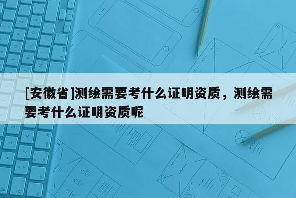 [安徽省]測繪需要考什么證明資質，測繪需要考什么證明資質呢