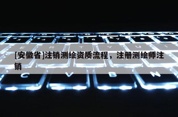 [安徽省]注銷測繪資質流程，注冊測繪師注銷