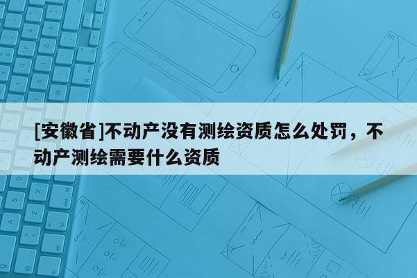 [安徽省]不動產(chǎn)沒有測繪資質(zhì)怎么處罰，不動產(chǎn)測繪需要什么資質(zhì)
