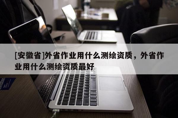 [安徽省]外省作業用什么測繪資質，外省作業用什么測繪資質最好