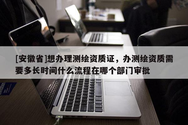 [安徽省]想辦理測繪資質(zhì)證，辦測繪資質(zhì)需要多長時間什么流程在哪個部門審批