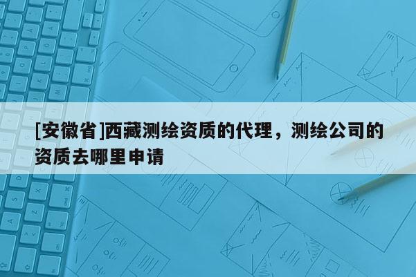 [安徽省] *** 測繪資質的代理，測繪公司的資質去哪里申請