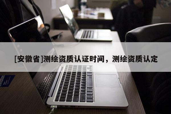 [安徽省]測繪資質認證時間，測繪資質認定