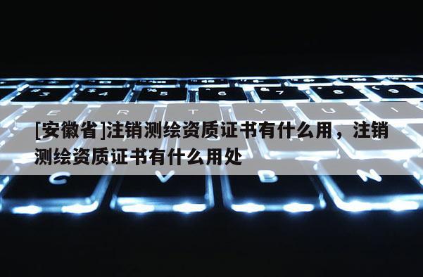[安徽省]注銷(xiāo)測(cè)繪資質(zhì)證書(shū)有什么用，注銷(xiāo)測(cè)繪資質(zhì)證書(shū)有什么用處