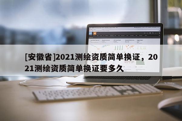 [安徽省]2021測(cè)繪資質(zhì)簡(jiǎn)單換證，2021測(cè)繪資質(zhì)簡(jiǎn)單換證要多久