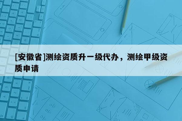 [安徽省]測繪資質升一級代辦，測繪甲級資質申請