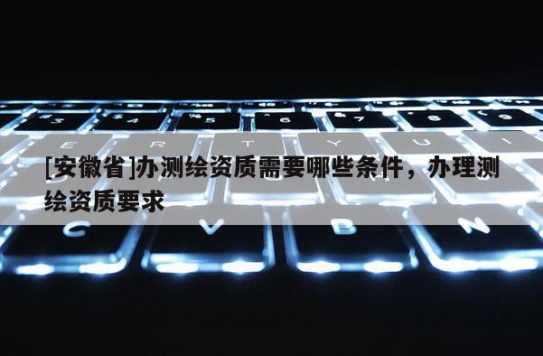 [安徽省]辦測繪資質(zhì)需要哪些條件，辦理測繪資質(zhì)要求