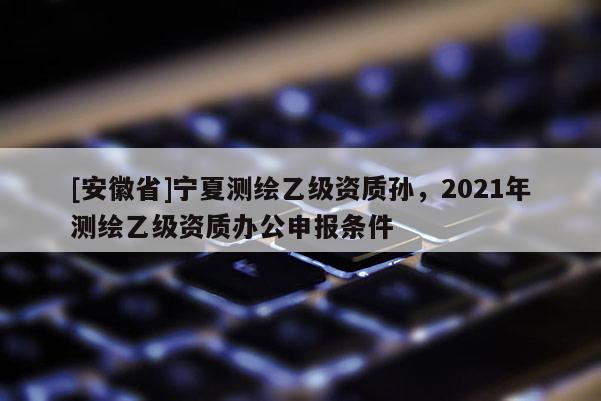[安徽省]寧夏測繪乙級資質孫，2021年測繪乙級資質辦公申報條件