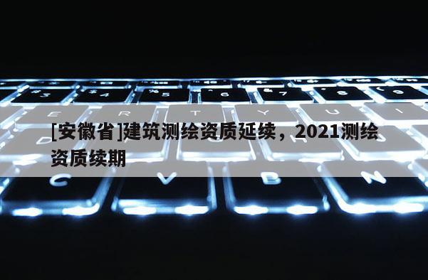 [安徽省]建筑測繪資質延續，2021測繪資質續期