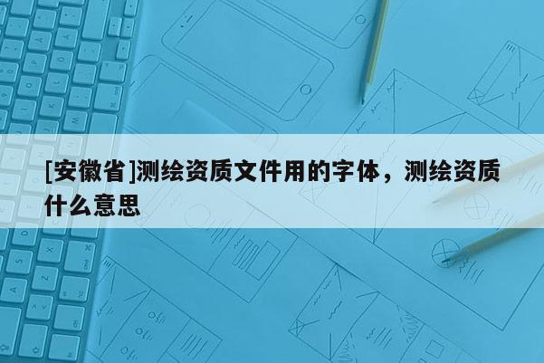 [安徽省]測繪資質(zhì)文件用的字體，測繪資質(zhì)什么意思