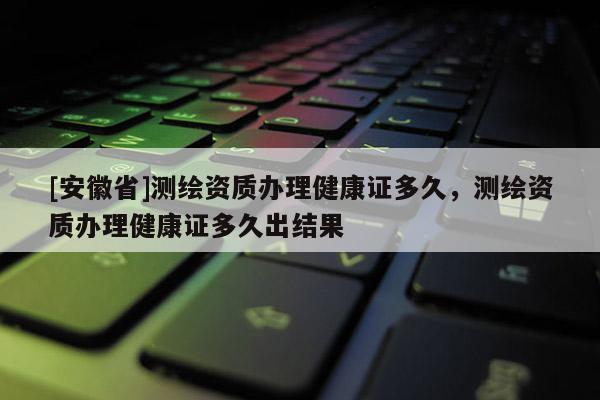 [安徽省]測繪資質辦理健康證多久，測繪資質辦理健康證多久出結果