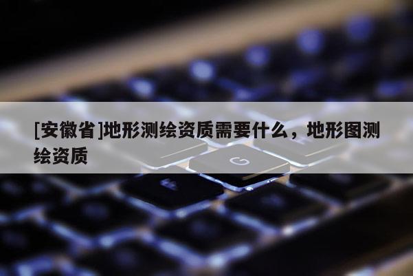 [安徽省]地形測繪資質(zhì)需要什么，地形圖測繪資質(zhì)