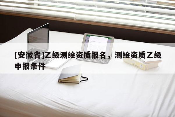 [安徽省]乙級測繪資質(zhì)報名，測繪資質(zhì)乙級申報條件