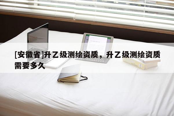 [安徽省]升乙級測繪資質(zhì)，升乙級測繪資質(zhì)需要多久