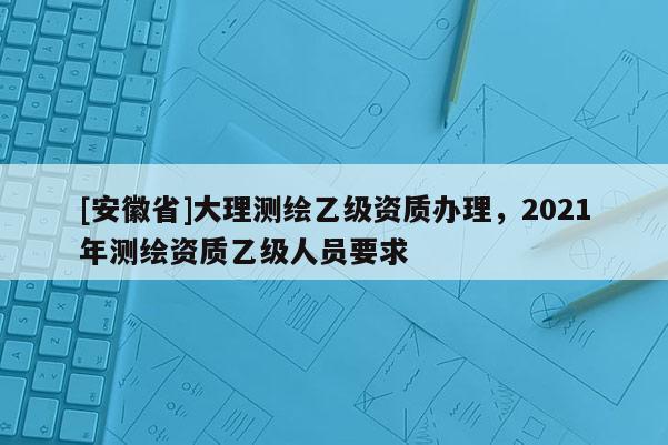 [安徽省]大理測繪乙級資質辦理，2021年測繪資質乙級人員要求