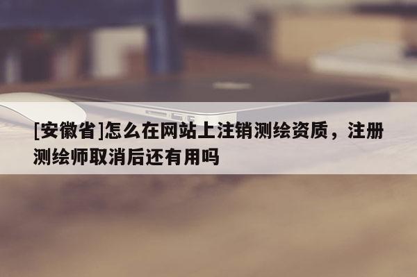 [安徽省]怎么在網(wǎng)站上注銷測(cè)繪資質(zhì)，注冊(cè)測(cè)繪師取消后還有用嗎