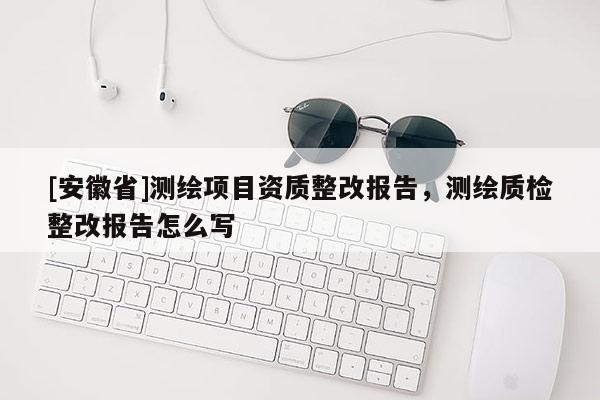 [安徽省]測(cè)繪項(xiàng)目資質(zhì)整改報(bào)告，測(cè)繪質(zhì)檢整改報(bào)告怎么寫(xiě)