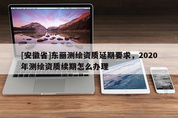 [安徽省]東麗測(cè)繪資質(zhì)延期要求，2020年測(cè)繪資質(zhì)續(xù)期怎么辦理