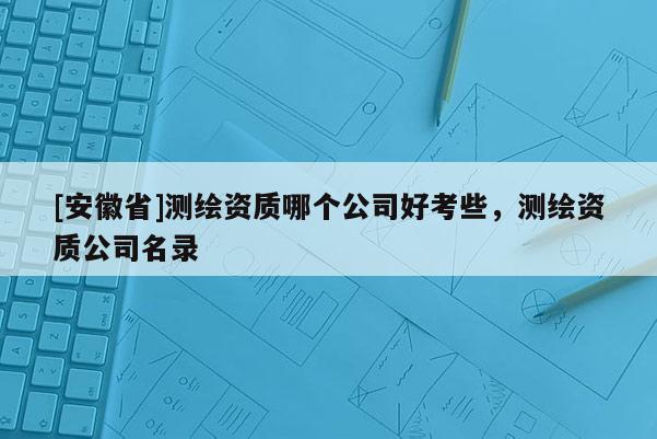[安徽省]測繪資質哪個公司好考些，測繪資質公司名錄