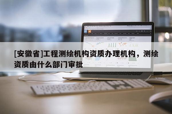 [安徽省]工程測繪機構資質辦理機構，測繪資質由什么部門審批