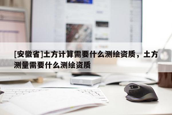 [安徽省]土方計算需要什么測繪資質，土方測量需要什么測繪資質