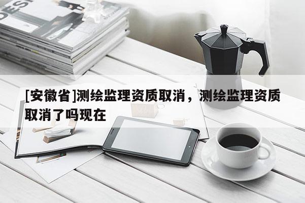 [安徽省]測繪監理資質取消，測繪監理資質取消了嗎現在