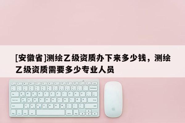 [安徽省]測繪乙級資質(zhì)辦下來多少錢，測繪乙級資質(zhì)需要多少專業(yè)人員