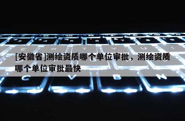 [安徽省]測繪資質哪個單位審批，測繪資質哪個單位審批最快