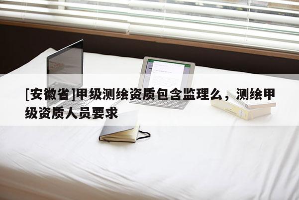 [安徽省]甲級測繪資質(zhì)包含監(jiān)理么，測繪甲級資質(zhì)人員要求