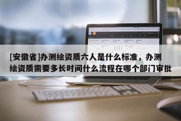 [安徽省]辦測繪資質六人是什么標準，辦測繪資質需要多長時間什么流程在哪個部門審批