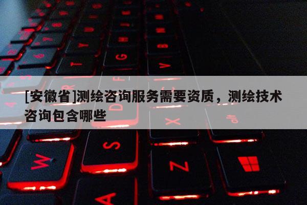 [安徽省]測繪咨詢服務需要資質，測繪技術咨詢包含哪些