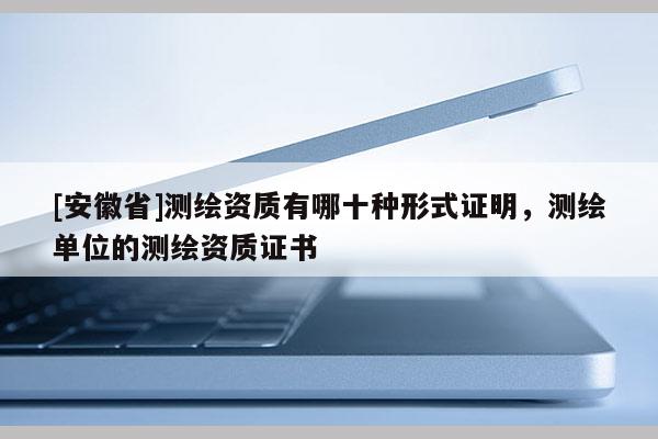 [安徽省]測繪資質有哪十種形式證明，測繪單位的測繪資質證書